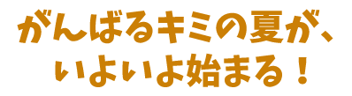 がんばるキミの夏が、いよいよ始まる！