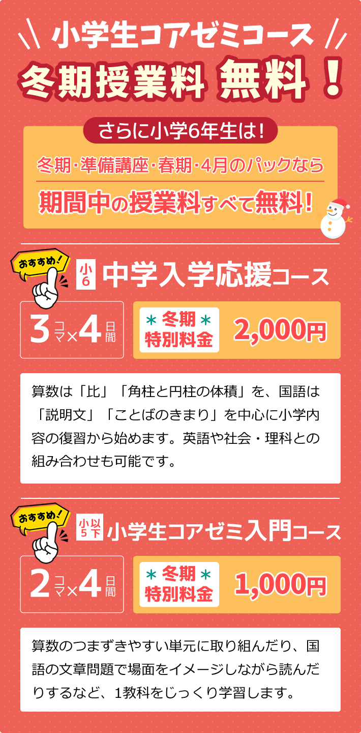 小学生コアゼミコース冬期授業料無料！さらに小学6年生は！冬期・準備講座・春期・4月のパックなら期間中の授業料すべて無料！／小6：中学入学応援コース 算数は「比」「角柱と円柱の体積」を、国語は「説明文」「ことばのきまり」を中心に小学内容の復習から始めます。英語や社会・理科との組み合わせも可能です。／小5以下：小学生コアゼミ入門コース 算数のつまずきやすい単元に取り組んだり、国語の文章問題で場面をイメージしながら読んだりするなど、1教科をじっくり学習します。