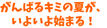 がんばるキミの夏が、いよいよ始まる！