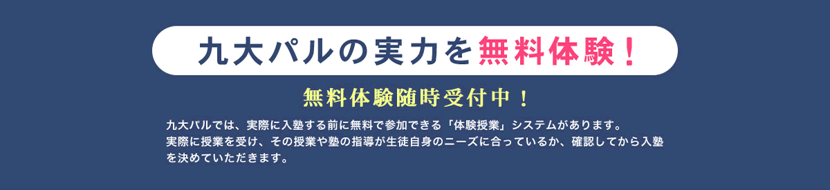九大パルの実力を無料体験！九大パルでは、実際に入塾する前に無料で参加できる「体験授業」システムがあります。実際に授業を受け、その授業や塾の指導が生徒自身のニーズに合っているか、確認してから入塾を決めていただきます。