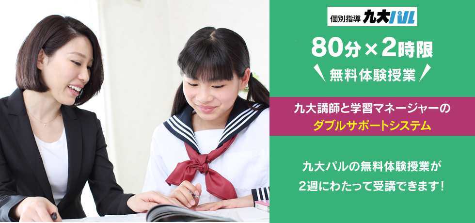 個別指導九大パル 80分×2時限 無料体験授業 九大講師と学習マネージャーのダブルサポートシステム 九大パルの無料体験授業が2週にわたって受講できます！