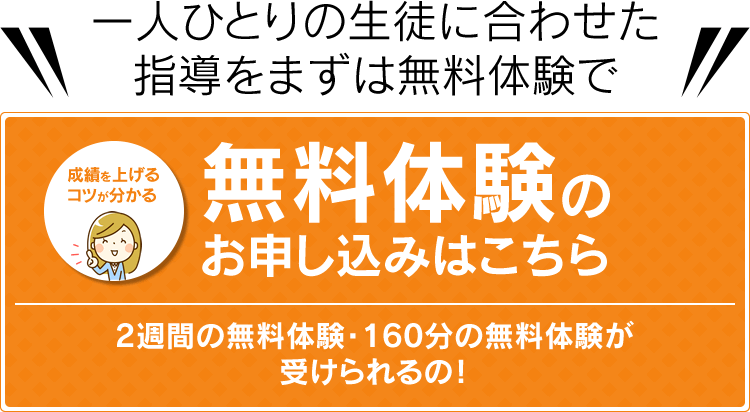 一人ひとりの生徒に合わせた指導をまずは無料体験で 成績を上げるコツが分かる 無料体験のお申し込みはこちら 2週間の無料体験・160分の無料体験が受けられる！