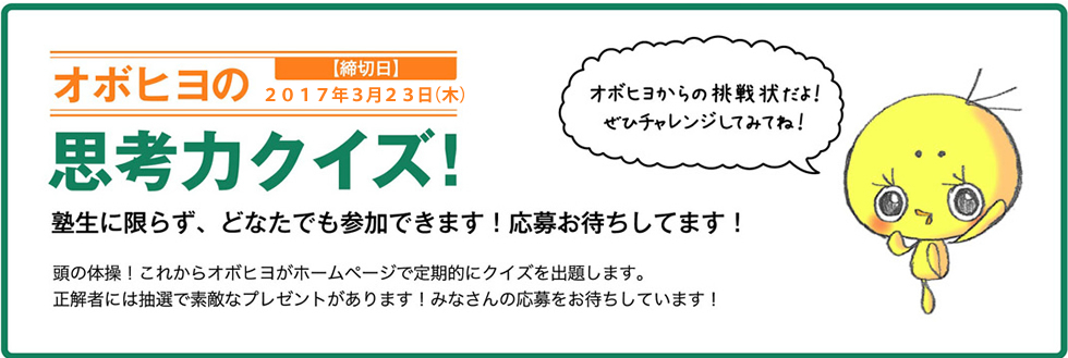 オボヒヨの思考力クイズ！ 塾生に限らず、どなたでも参加できます！応募お待ちしてます！ オボヒヨからの挑戦状だよ！ぜひチャレンジしてみてね！ 頭の体操！これからオボヒヨがホームページで定期的にクイズを出題します。正解者には抽選で素敵なプレゼントがあります！みなさんの応募をお待ちしています！