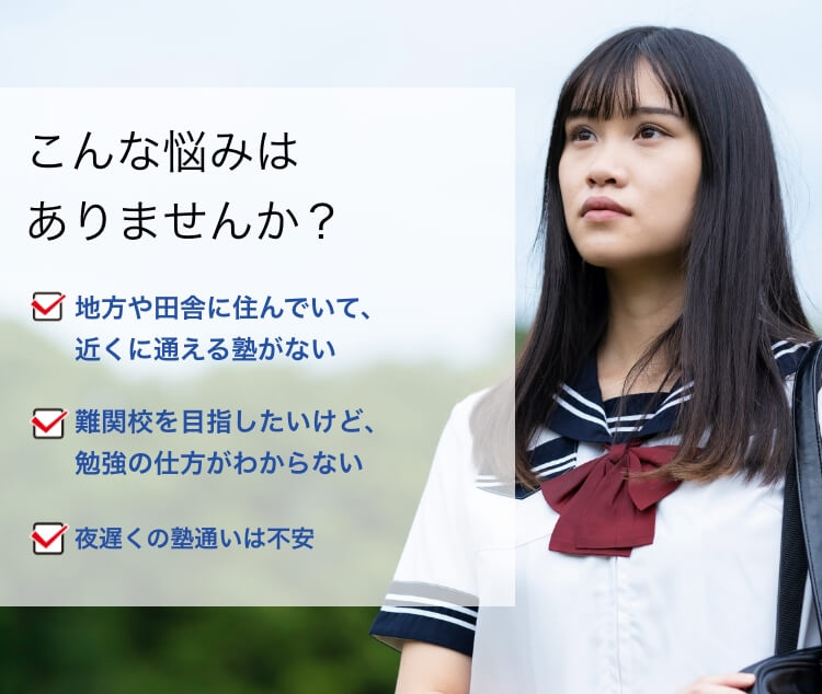 こんな悩みはありませんか？地方や田舎に住んでいて、近くに通える塾がない 難関校を目指したいけど、勉強の仕方がわからない 夜遅くの塾通いは不安