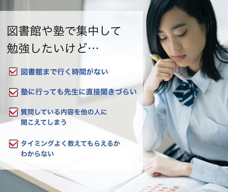 図書館や塾で集中して勉強したいけど…図書館まで行く時間がない 塾に行っても先生に直接聞きづらい 質問している内容を他の人に聞こえてしまう タイミングよく教えてもらえるかわからない