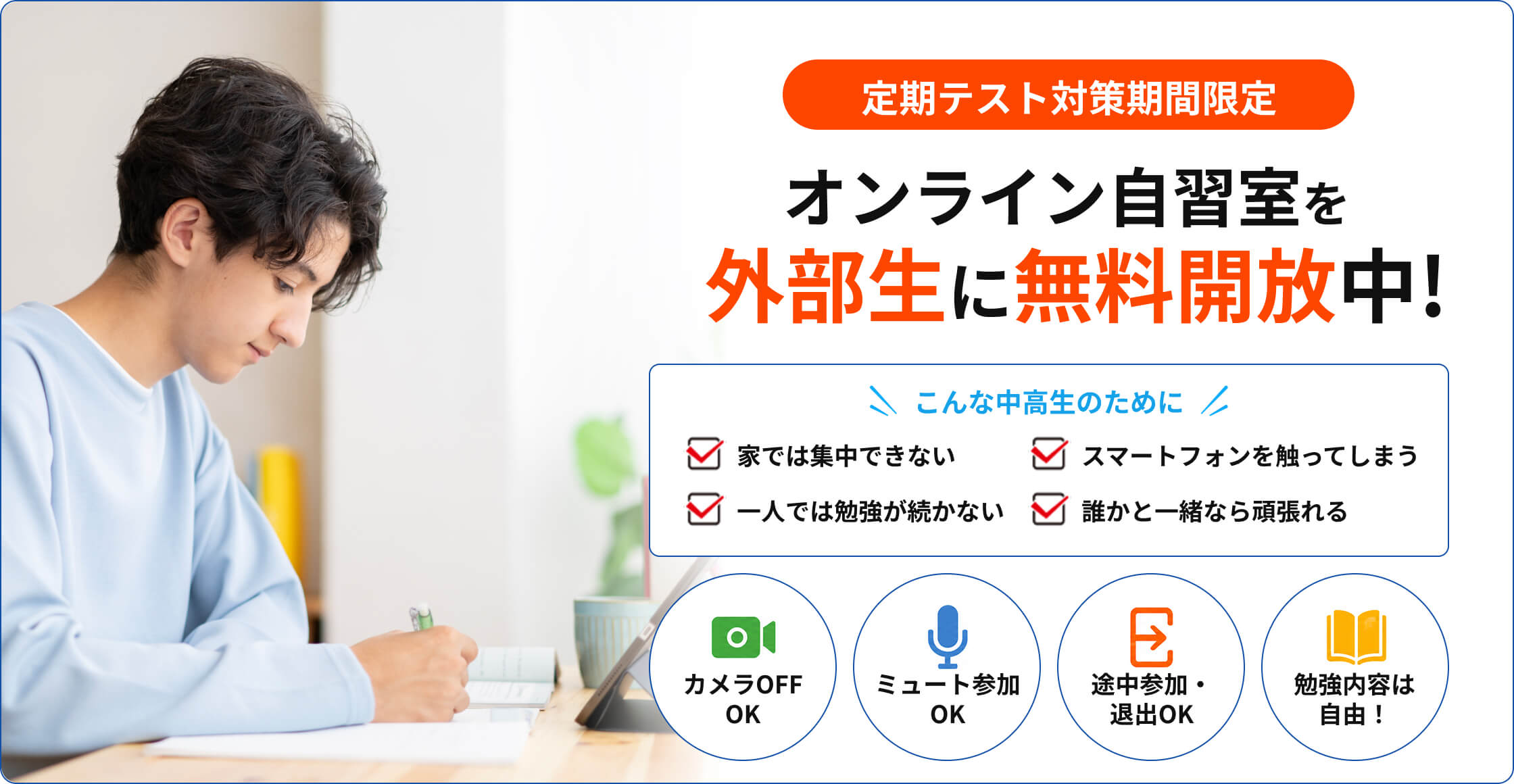 定期テスト対策期間限定 オンライン自習室を外部生に無料開放中！こんな中高生のために 家では集中できない / スマートフォンを触ってしまう / 一人では勉強が続かない / 誰かと一緒なら頑張れる カメラOFF OK / ミュート参加OK / 途中参加・退出OK / 勉強内容は自由！